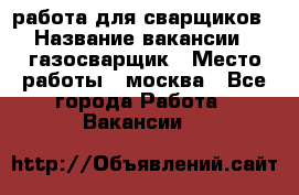 работа для сварщиков › Название вакансии ­ газосварщик › Место работы ­ москва - Все города Работа » Вакансии   